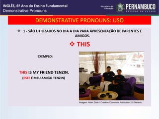 DEMONSTRATIVE PRONOUNS: USO
 1 - SÃO UTILIZADOS NO DIA A DIA PARA APRESENTAÇÃO DE PARENTES E
AMIGOS.
 THIS
EXEMPLO:
THIS IS MY FRIEND TENZIN.
(ESTE É MEU AMIGO TENZIN)
INGLÊS, 6º Ano do Ensino Fundamental
Demonstrative Pronouns
Imagem: Alain Zirah / Creative Commons Attribution 2.0 Generic.
 