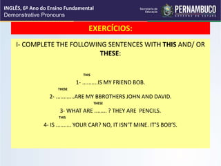 EXERCÍCIOS:
I- COMPLETE THE FOLLOWING SENTENCES WITH THIS AND/ OR
THESE:
THIS
1- ..........IS MY FRIEND BOB.
THESE
2- ............ARE MY BBROTHERS JOHN AND DAVID.
THESE
3- WHAT ARE ........ ? THEY ARE PENCILS.
THIS
4- IS .......... YOUR CAR? NO, IT ISN’T MINE. IT’S BOB’S.
INGLÊS, 6º Ano do Ensino Fundamental
Demonstrative Pronouns
 