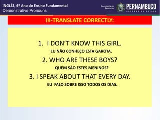 III-TRANSLATE CORRECTLY:
1. I DON’T KNOW THIS GIRL.
EU NÃO CONHEÇO ESTA GAROTA.
2. WHO ARE THESE BOYS?
QUEM SÃO ESTES MENINOS?
3. I SPEAK ABOUT THAT EVERY DAY.
EU FALO SOBRE ISSO TODOS OS DIAS.
INGLÊS, 6º Ano do Ensino Fundamental
Demonstrative Pronouns
 