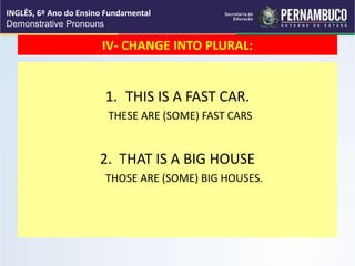 IV- CHANGE INTO PLURAL:
1. THIS IS A FAST CAR.
THESE ARE (SOME) FAST CARS
2. THAT IS A BIG HOUSE
THOSE ARE (SOME) BIG HOUSES.
INGLÊS, 6º Ano do Ensino Fundamental
Demonstrative Pronouns
 