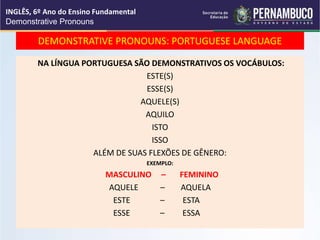 DEMONSTRATIVE PRONOUNS: PORTUGUESE LANGUAGE
NA LÍNGUA PORTUGUESA SÃO DEMONSTRATIVOS OS VOCÁBULOS:
ESTE(S)
ESSE(S)
AQUELE(S)
AQUILO
ISTO
ISSO
ALÉM DE SUAS FLEXÕES DE GÊNERO:
EXEMPLO:
MASCULINO – FEMININO
AQUELE – AQUELA
ESTE – ESTA
ESSE – ESSA
INGLÊS, 6º Ano do Ensino Fundamental
Demonstrative Pronouns
 