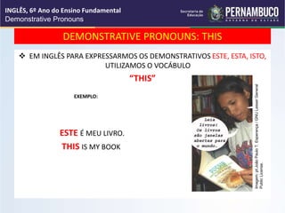 DEMONSTRATIVE PRONOUNS: THIS
 EM INGLÊS PARA EXPRESSARMOS OS DEMONSTRATIVOS ESTE, ESTA, ISTO,
UTILIZAMOS O VOCÁBULO
“THIS”
EXEMPLO:
ESTE É MEU LIVRO.
THIS IS MY BOOK
INGLÊS, 6º Ano do Ensino Fundamental
Demonstrative Pronouns
Imagem:
pt:João
Paulo
T.
Esperança
/
GNU
Lesser
General
Public
License.
 