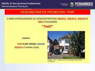 DEMONSTRATIVE PRONOUNS: THAT
E PARA EXPRESSARMOS OS DEMONSTRATIVOS AQUELE, AQUELA, AQUILO E
ISSO UTILIZAMOS
“THAT”
EXEMPLO:
THAT IS MY HOUSE.
(AQUELA É MINHA CASA)
INGLÊS, 6º Ano do Ensino Fundamental
Demonstrative Pronouns
Imagem: neal / Creative Commons Attribution-Share Alike
2.0 Generic.
 