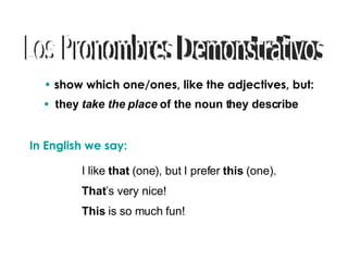 Los Pronombres Demonstrativos show which one/ones, like the adjectives, but: In English we say: I like that (one), but I prefer this (one). That ’s very nice! This is so much fun! they take the place of the noun they describe