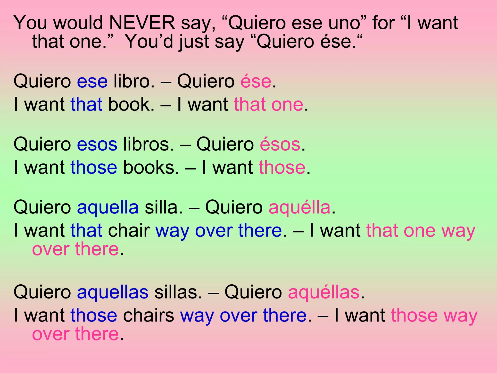 You would NEVER say, “Quiero ese uno” for “I want
that one.” You’d just say “Quiero ése.“
Quiero ese libro. – Quiero ése.
I want that book. – I want that one.
Quiero esos libros. – Quiero ésos.
I want those books. – I want those.
Quiero aquella silla. – Quiero aquélla.
I want that chair way over there. – I want that one way
over there.
Quiero aquellas sillas. – Quiero aquéllas.
I want those chairs way over there. – I want those way
over there.
 