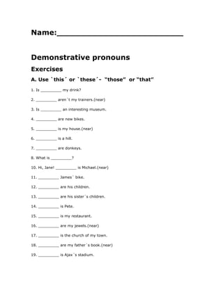 Name:_________________________
Demonstrative pronouns
Exercises
A. Use `this´ or `these´- “those” or “that”
1. Is _________ my drink?
2. _________ aren´t my trainers.(near)
3. Is _________ an interesting museum.
4. _________ are new bikes.
5. _________ is my house.(near)
6. _________ is a hill.
7. _________ are donkeys.
8. What is _________?
10. Hi, Jane! _________ is Michael.(near)
11. _________ James´ bike.
12. _________ are his children.
13. _________ are his sister´s children.
14. _________ is Pete.
15. _________ is my restaurant.
16. _________ are my jewels.(near)
17. _________ is the church of my town.
18. _________ are my father´s book.(near)
19. _________ is Ajax´s stadium.
 