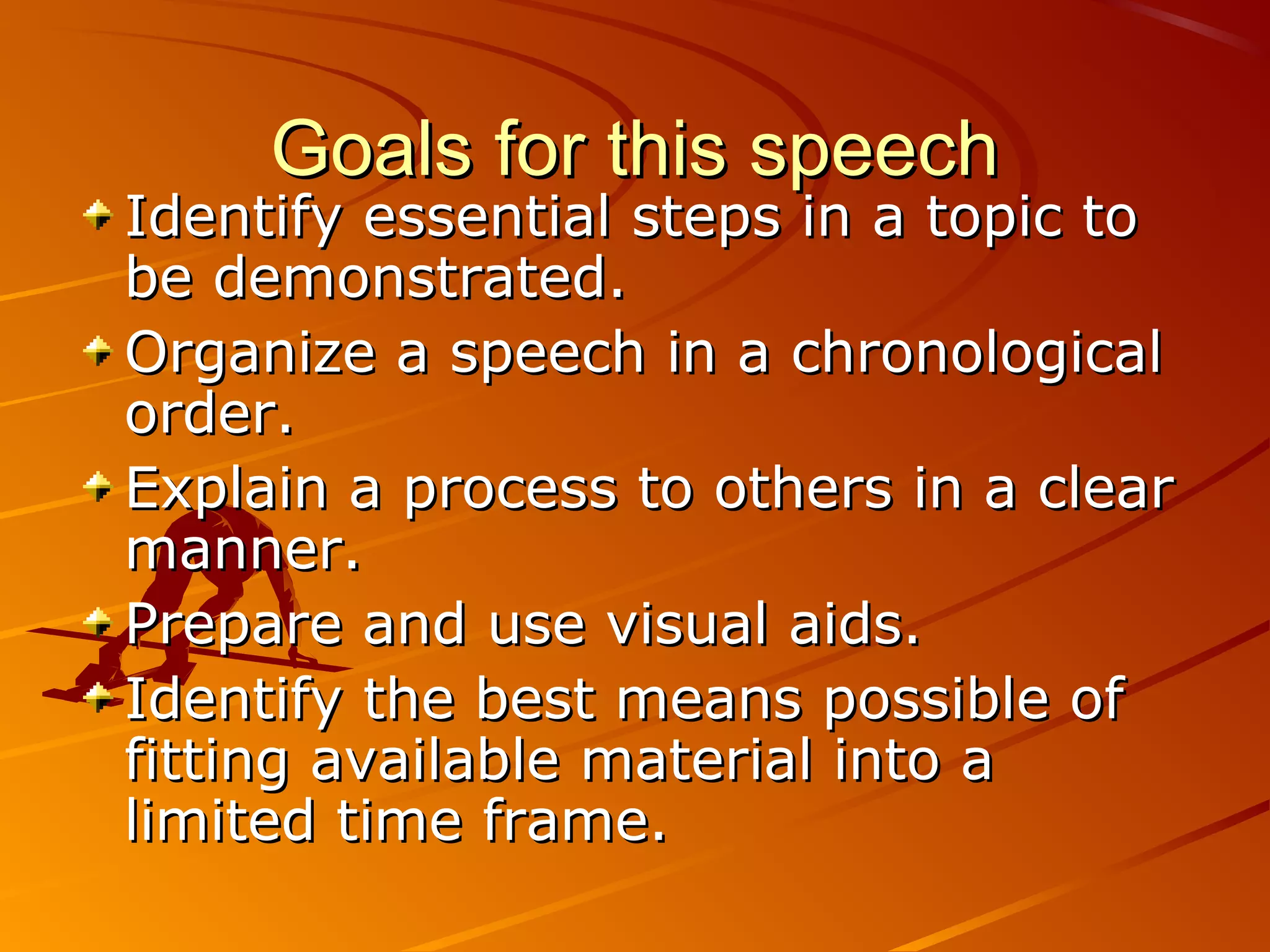 Goals for this speech
Identify essential steps in a topic to
be demonstrated.
Organize a speech in a chronological
order.
Explain a process to others in a clear
manner.
Prepare and use visual aids.
Identify the best means possible of
fitting available material into a
limited time frame.