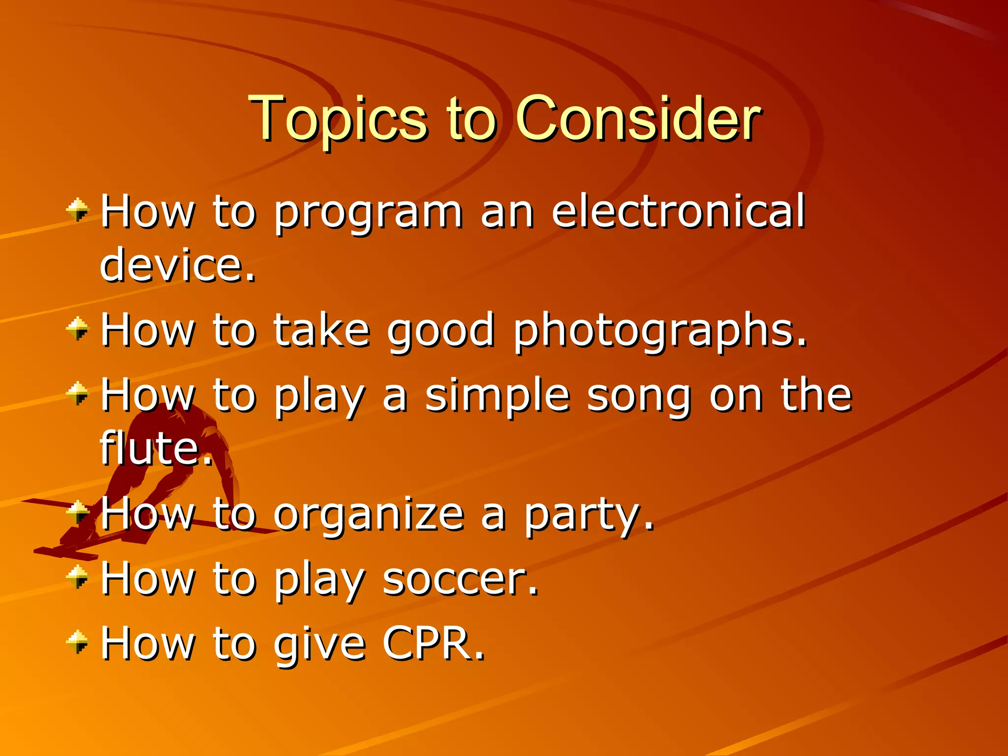 Topics to Consider
How to program an electronical
device.
How to take good photographs.
How to play a simple song on the
flute.
How to organize a party.
How to play soccer.
How to give CPR.