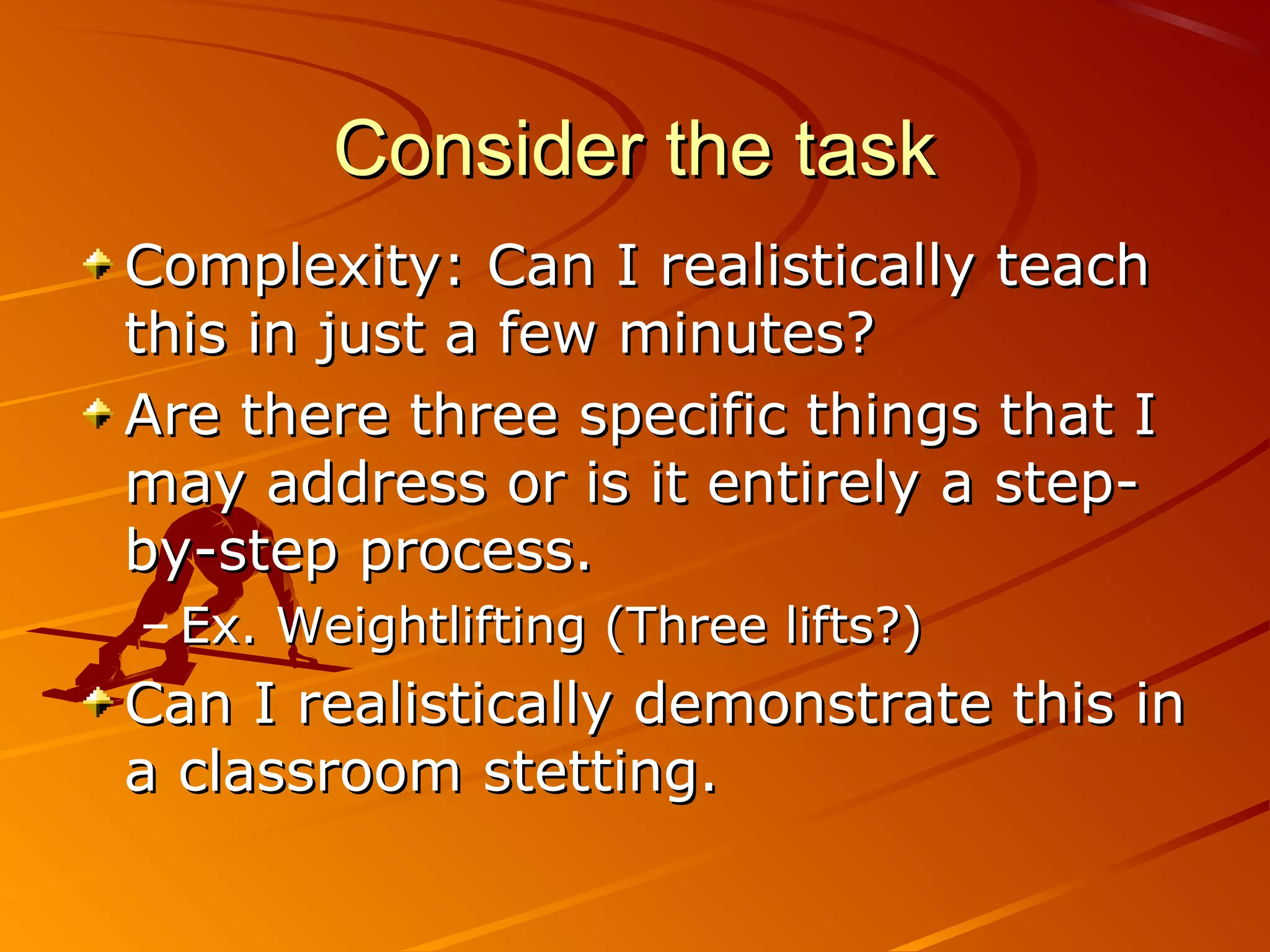 Consider the task
Complexity: Can I realistically teach
this in just a few minutes?
Are there three specific things that I
may address or is it entirely a step-
by-step process.
– Ex. Weightlifting (Three lifts?)
Can I realistically demonstrate this in
a classroom stetting.