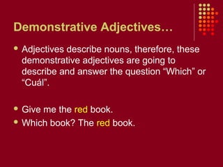 Demonstrative Adjectives…
 Adjectives describe nouns, therefore, these
demonstrative adjectives are going to
describe and answer the question “Which” or
“Cuál”.
 Give me the red book.
 Which book? The red book.
 