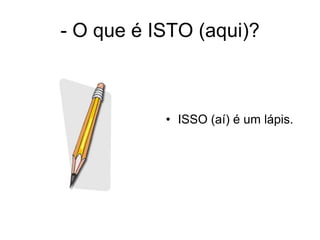 - O que é ISTO (aqui)?



           • ISSO (aí) é um lápis.
 