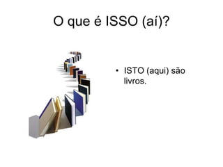 O que é ISSO (aí)?


         • ISTO (aqui) são
           livros.
 