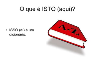 O que é ISTO (aqui)?


• ISSO (aí) é um
  dicionário.
 