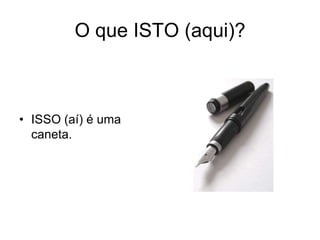 O que ISTO (aqui)?



• ISSO (aí) é uma
  caneta.
 