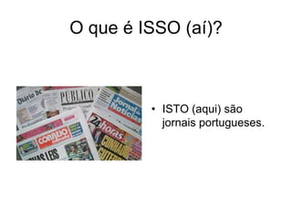O que é ISSO (aí)?



         • ISTO (aqui) são
           jornais portugueses.
 