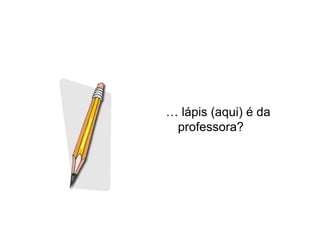 … lápis (aqui) é da
 professora?
 