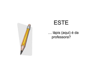 ESTE
… lápis (aqui) é da
 professora?
 