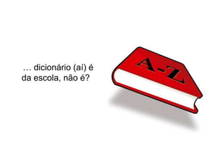 … dicionário (aí) é
da escola, não é?
 