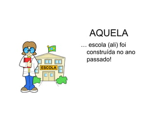 AQUELA
… escola (ali) foi
 construída no ano
 passado!
 