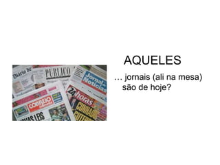 AQUELES
… jornais (ali na mesa)
 são de hoje?
 