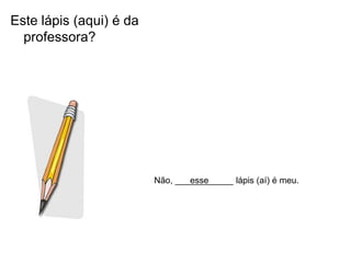 Este lápis (aqui) é da
  professora?




                         Não, ____________ lápis (aí) é meu.
                                 esse
 