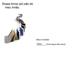 Esses livros (aí) são do
  meu irmão.




                           Não é verdade!

                            Estes
                           _________ livros (aqui) são meus!
 