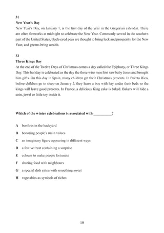 10
31
New Year’s Day
New Year’s Day, on January 1, is the first day of the year in the Gregorian calendar. There
are often fireworks at midnight to celebrate the New Year. Commonly served in the southern
part of the United States, black-eyed peas are thought to bring luck and prosperity for the New
Year, and greens bring wealth.
32
Three Kings Day
At the end of the Twelve Days of Christmas comes a day called the Epiphany, or Three Kings
Day. This holiday is celebrated as the day the three wise men first saw baby Jesus and brought
him gifts. On this day in Spain, many children get their Christmas presents. In Puerto Rico,
before children go to sleep on January 5, they leave a box with hay under their beds so the
kings will leave good presents. In France, a delicious King cake is baked. Bakers will hide a
coin, jewel or little toy inside it.
Which of the winter celebrations is associated with __________?
A	 bonfires in the backyard
B	 honoring people’s main values
C	 an imaginary figure appearing in different ways
D	 a festive treat containing a surprise
E	 colours to make people fortunate
F	 sharing food with neighbours
G	 a special dish eaten with something sweet
H	 vegetables as symbols of riches
 