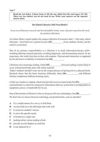 11
Task 7
Read the text below. Choose from (A–H) the one which best fits each space (33–38).
There are two choices you do not need to use. Write your answers on the separate
answer sheet.
Do School Libraries Still Need Books?
In an era of Internet research and downloadable books, some educators question the need
for printed collections
An online library cannot replace the unique collection of resources that I – like many school
librarians – have built over a period of years (33) __________ of my students, faculty, and the
school’s curriculum.
One of my primary responsibilities as a librarian is to teach information-literacy skills–
including defining research questions, avoiding plagiarism, and documenting sources. In my
experience, this works best face-to-face with students. That personal interaction is supported
by the electronic availability of materials but (34) __________.
Librarians also encourage reading, which (35) __________. Focused reading is more likely to
occur with printed books than with online material.
Today’s students shouldn’t miss out on the unique pleasure of getting lost in a physical book.
Research shows that the brain functions differently when (36) __________, and different
formats complement different learning styles.
Unlike an e-reader or a laptop, which may provide access to many books but (37) __________,
a printed book is a relatively inexpensive information-delivery system that is not dependent on
equipment, power, or bandwidth for its use.
One of the beauties of libraries is that we keep up with new technologies, but (38) __________.
We don’t have to choose between technology and printed books, and we shouldn’t.
A	 it’s a simple matter for a savvy to find them
B	 we also hold on to the old things that work well
C	 is crucial to students’ success
D	 to serve the specific needs
E	 is limited to a single user
F	 reading online versus reading a book
G	 provide several chapters to read free
H	 is not replaced by it
 