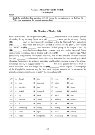 12
Task 8
Read the text below. For questions (39–48) choose the correct answer (A, B, C or D).
Write your answers on the separate answer sheet.
The Meaning of Monkey Talk
Krak! Hok! Boom! These might sound (39) ________ random noises to us, but to a species
of monkey living in Ivory Coast, they (40) ________ a very specific meaning. During
(41) ________ study of the Campbell’s monkeys in the Tai National Park, naturalists
(42) ________ that when the monkeys spotted a leopard on the prowl, they would
cry “Krak!” to (43) ________ other members of their group of the danger. A hok, by
(44) ________, alerted other monkeys that a crowned eagle was circling overhead. Boom
seemed only to indicate that a branch had broken (45) ________ a nearby tree. What
particularly intrigued the researchers, however, was the fact that the creatures weren’t
just (46) ________ certain sounds to certain events, but seemed to have developed a kind
of syntax. Sometimes, for instance, a monkey would add an oo sound to one of the above-
mentioned noises, to suggest a(an) (47) ________ but more general threat: so krak-oo
would mean that there was danger, but not (48) ________ from a leopard. “The language
of the Campbell’s monkeys may be “the most complex example of ‘proto-syntax’ in
animal communication known to date”, the researchers told.
Частина «ВИКОРИСТАННЯ МОВИ»
Use of English
39 A though B like C even D how
40 А pass B transport С bring D carry
41 А intensive B hard С busy D strong
42 А looked B observed С examined D watched
43 А say B show С warn D save
44 А contrast B chance С accident D mistake
45 А of B away С off D out
46 А combining B joining C uniting D linking
47 А same B equal C alike D similar
48 А surely B completely C necessarily D certainly
 
