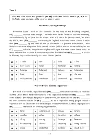 13
Task 9
Read the texts below. For questions (49–58) choose the correct answer (A, B, C or
D). Write your answers on the separate answer sheet.
The Swiftly Evolving Blackcap
Evolution doesn’t have to take centuries. In the case of the Blackcap songbird,
(49) ________ decades were enough. The birds breed in the forests of southern Germany,
and traditionally fly to Spain for the winter. Most still make the journey south, but since
the 1960s, 10% (50) ________ to wintering in England, where the colder climate is more
than (51) ________ by the food left out on bird tables – a postwar phenomenon. These
birds have rounder wings than their Spanish cousins (which provide better mobility but are
(52) ________ suited to long-distance flight) and longer, narrower beaks, better suited to
bread and nuts than to olives. Researchers speculate that if the birds (53) ________ to evolve
in this way, they could eventually become a distinct species.
Why do People Become Vegetarians?
For much of the world, vegetarianism is (54) ________ a matter of economics. In countries
like the United States people often choose to be vegetarians for reasons (55) ________ than
costs. Parental preferences, religious or other beliefs, and health issues are (56) ________
the most common reasons for (57) ________ to be a vegetarian. Many people choose a
vegetarian diet out of concern over animal rights or the environment. And lots of people have
(58) ________ one reason for choosing vegetarianism.
49 A a little B few C little D a few
50 А have taken B taken С has taken D taking
51 А balance B balanced С balances D balancing
52 А little B least С less D the least
53 А will continue B continues С continued D continue
54 A large B enlargement C enlarge D largely
55 А another B other С the other D others
56 А along B among С through D between
57 А be choosing B choose С choosing D being chosen
58 А more B more than С the most D much more
 