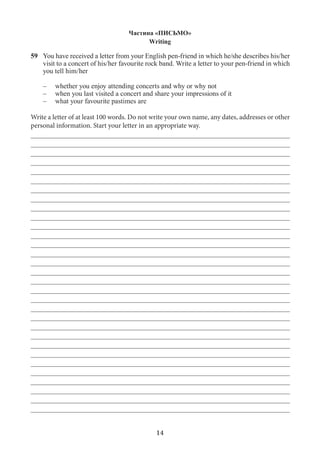 14
Частина «ПИСЬМО»
Writing
59	You have received a letter from your English pen-friend in which he/she describes his/her
visit to a concert of his/her favourite rock band. Write a letter to your pen-friend in which
you tell him/her
–	 whether you enjoy attending concerts and why or why not
–	 when you last visited a concert and share your impressions of it
–	 what your favourite pastimes are
Write a letter of at least 100 words. Do not write your own name, any dates, addresses or other
personal information. Start your letter in an appropriate way.
_________________________________________________________________________
_________________________________________________________________________
_________________________________________________________________________
_________________________________________________________________________
_________________________________________________________________________
_________________________________________________________________________
_________________________________________________________________________
_________________________________________________________________________
_________________________________________________________________________
_________________________________________________________________________
_________________________________________________________________________
_________________________________________________________________________
_________________________________________________________________________
_________________________________________________________________________
_________________________________________________________________________
_________________________________________________________________________
_________________________________________________________________________
_________________________________________________________________________
_________________________________________________________________________
_________________________________________________________________________
_________________________________________________________________________
_________________________________________________________________________
_________________________________________________________________________
_________________________________________________________________________
_________________________________________________________________________
_________________________________________________________________________
_________________________________________________________________________
_________________________________________________________________________
_________________________________________________________________________
_________________________________________________________________________
_________________________________________________________________________
 
