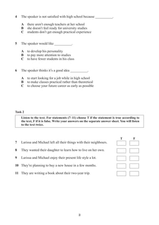 3
7	 Larissa and Michael left all their things with their neighbours.
8	 They wanted their daughter to learn how to live on her own.
9	 Larissa and Michael enjoy their present life style a lot.
10	 They’re planning to buy a new house in a few months.
11	 They are writing a book about their two-year trip.
Task 2
T F
Listen to the text. For statements (7–11) choose T if the statement is true according to
the text, F if it is false. Write your answers on the separate answer sheet. You will listen
to the text twice.
4	 The speaker is not satisfied with high school because __________.
	
	 A	 there aren’t enough teachers at her school	
	 B	 she doesn’t feel ready for university studies
	 C	 students don’t get enough practical experience
5	 The speaker would like __________.
	 A	 to develop his personality
	 B	 to pay more attention to studies
	 C	 to have fewer students in his class	
6	 The speaker thinks it’s a good idea __________.
	
	 A	 to start looking for a job while in high school
	 B	 to make classes practical rather than theoretical
	 C	 to choose your future career as early as possible
 