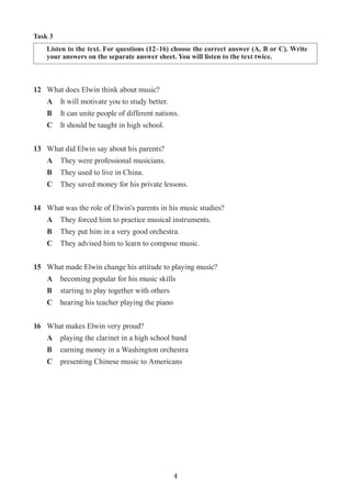 4
12	 What does Elwin think about music?
A	 It will motivate you to study better.
B	 It can unite people of different nations.
C	 It should be taught in high school.
13	 What did Elwin say about his parents?
A	 They were professional musicians.
B	 They used to live in China.
C	 They saved money for his private lessons.
14	 What was the role of Elwin’s parents in his music studies?
A	 They forced him to practice musical instruments.
B 	 They put him in a very good orchestra.
C	 They advised him to learn to compose music.
15	 What made Elwin change his attitude to playing music?
A	 becoming popular for his music skills
B	 starting to play together with others
C	 hearing his teacher playing the piano
16	 What makes Elwin very proud?
A	 playing the clarinet in a high school band
B	 earning money in a Washington orchestra
C	 presenting Chinese music to Americans	
Task 3
Listen to the text. For questions (12–16) choose the correct answer (A, B or C). Write
your answers on the separate answer sheet. You will listen to the text twice.
 