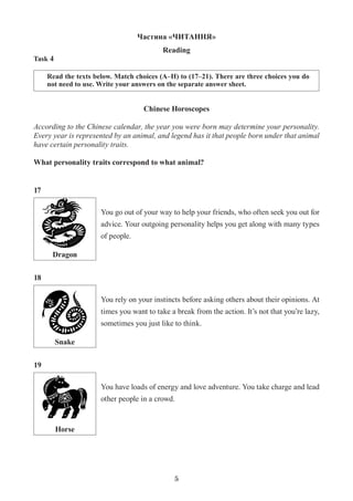5
Частина «ЧИТАННЯ»
Reading
Task 4
Read the texts below. Match choices (A–H) to (17–21). There are three choices you do
not need to use. Write your answers on the separate answer sheet.
Chinese Horoscopes
According to the Chinese calendar, the year you were born may determine your personality.
Every year is represented by an animal, and legend has it that people born under that animal
have certain personality traits.
What personality traits correspond to what animal?
Dragon
Snake
Horse
You go out of your way to help your friends, who often seek you out for
advice. Your outgoing personality helps you get along with many types
of people.
You rely on your instincts before asking others about their opinions. At
times you want to take a break from the action. It’s not that you’re lazy,
sometimes you just like to think.
You have loads of energy and love adventure. You take charge and lead
other people in a crowd.
17
18
19
 