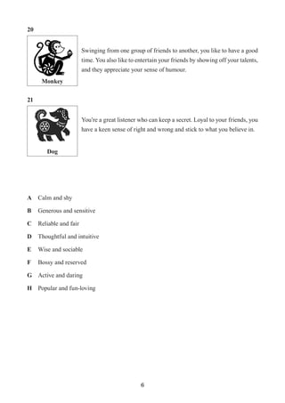 6
Monkey
Dog
Swinging from one group of friends to another, you like to have a good
time. You also like to entertain your friends by showing off your talents,
and they appreciate your sense of humour.
You’re a great listener who can keep a secret. Loyal to your friends, you
have a keen sense of right and wrong and stick to what you believe in.
20
21
A	 Calm and shy
B	 Generous and sensitive
C	 Reliable and fair
D	 Thoughtful and intuitive
E	 Wise and sociable
F	 Bossy and reserved
G	 Active and daring
H	 Popular and fun-loving
 
