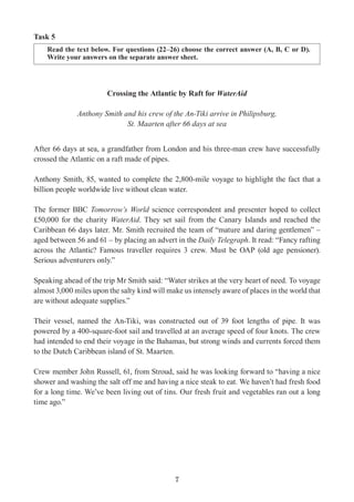 7
Task 5
Read the text below. For questions (22–26) choose the correct answer (A, B, C or D).
Write your answers on the separate answer sheet.
Crossing the Atlantic by Raft for WaterAid
Anthony Smith and his crew of the An-Tiki arrive in Philipsburg,
St. Maarten after 66 days at sea
After 66 days at sea, a grandfather from London and his three-man crew have successfully
crossed the Atlantic on a raft made of pipes.
Anthony Smith, 85, wanted to complete the 2,800-mile voyage to highlight the fact that a
billion people worldwide live without clean water.
The former BBC Tomorrow’s World science correspondent and presenter hoped to collect
£50,000 for the charity WaterAid. They set sail from the Canary Islands and reached the
Caribbean 66 days later. Mr. Smith recruited the team of “mature and daring gentlemen” –
aged between 56 and 61 – by placing an advert in the Daily Telegraph. It read: “Fancy rafting
across the Atlantic? Famous traveller requires 3 crew. Must be OAP (old age pensioner).
Serious adventurers only.”
Speaking ahead of the trip Mr Smith said: “Water strikes at the very heart of need. To voyage
almost 3,000 miles upon the salty kind will make us intensely aware of places in the world that
are without adequate supplies.”
Their vessel, named the An-Tiki, was constructed out of 39 foot lengths of pipe. It was
powered by a 400-square-foot sail and travelled at an average speed of four knots. The crew
had intended to end their voyage in the Bahamas, but strong winds and currents forced them
to the Dutch Caribbean island of St. Maarten.
Crew member John Russell, 61, from Stroud, said he was looking forward to “having a nice
shower and washing the salt off me and having a nice steak to eat. We haven’t had fresh food
for a long time. We’ve been living out of tins. Our fresh fruit and vegetables ran out a long
time ago.”
 
