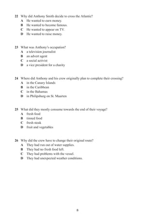 8
22	 Why did Anthony Smith decide to cross the Atlantic?
A	 He wanted to earn money.
B	 He wanted to become famous.
C	 He wanted to appear on TV.
D	 He wanted to raise money.
23	 What was Anthony’s occupation?
A	 a television journalist
B	 an advert agent
C	 a social activist
D	 a vice president for a charity
24	 Where did Anthony and his crew originally plan to complete their crossing?
A	 in the Canary Islands
B	 in the Caribbean
C	 in the Bahamas
D	 in Philipsburg on St. Maarten
25	 What did they mostly consume towards the end of their voyage?
A	 fresh food
B	 tinned food
C	 fresh steak
D	 fruit and vegetables
26	 Why did the crew have to change their original route?
A	 They had run out of water supplies.
B	 They had no fresh food left.
C	 They had problems with the vessel.
D	 They had unexpected weather conditions.
 