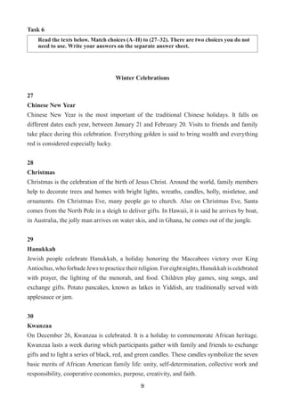 9
Task 6
Read the texts below. Match choices (A–H) to (27–32). There are two choices you do not
need to use. Write your answers on the separate answer sheet.
Winter Celebrations
27	
Chinese New Year
Chinese New Year is the most important of the traditional Chinese holidays. It falls on
different dates each year, between January 21 and February 20. Visits to friends and family
take place during this celebration. Everything golden is said to bring wealth and everything
red is considered especially lucky.
28	
Christmas
Christmas is the celebration of the birth of Jesus Christ. Around the world, family members
help to decorate trees and homes with bright lights, wreaths, candles, holly, mistletoe, and
ornaments. On Christmas Eve, many people go to church. Also on Christmas Eve, Santa
comes from the North Pole in a sleigh to deliver gifts. In Hawaii, it is said he arrives by boat,
in Australia, the jolly man arrives on water skis, and in Ghana, he comes out of the jungle.
29	
Hanukkah
Jewish people celebrate Hanukkah, a holiday honoring the Maccabees victory over King
Antiochus, who forbade Jews to practice their religion. For eight nights, Hanukkah is celebrated
with prayer, the lighting of the menorah, and food. Children play games, sing songs, and
exchange gifts. Potato pancakes, known as latkes in Yiddish, are traditionally served with
applesauce or jam.
30	
Kwanzaa
On December 26, Kwanzaa is celebrated. It is a holiday to commemorate African heritage.
Kwanzaa lasts a week during which participants gather with family and friends to exchange
gifts and to light a series of black, red, and green candles. These candles symbolize the seven
basic merits of African American family life: unity, self-determination, collective work and
responsibility, cooperative economics, purpose, creativity, and faith.
 