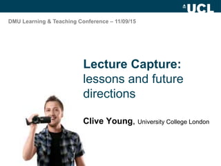 Lecture Capture:
lessons and future
directions
Clive Young, University College London
DMU Learning & Teaching Conference – 11/09/15
 