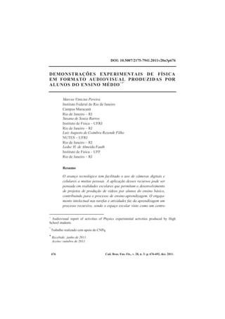 Cad. Bras. Ens. Fís., v. 28, n. 3: p. 676-692, dez. 2011.676
DOI: 10.5007/2175-7941.2011v28n3p676
DEMONSTRAÇÕES EXPERIMENTAIS DE FÍSICA
EM FORMATO AUDIOVISUAL PRODUZIDAS POR
ALUNOS DO ENSINO MÉDIO
+ 1*
Marcus Vinicius Pereira
Instituto Federal do Rio de Janeiro
Campus Maracanã
Rio de Janeiro – RJ
Susana de Souza Barros
Instituto de Física – UFRJ
Rio de Janeiro – RJ
Luiz Augusto de Coimbra Rezende Filho
NUTES – UFRJ
Rio de Janeiro – RJ
Leduc H. de Almeida Fauth
Instituto de Física – UFF
Rio de Janeiro – RJ
Resumo
O avanço tecnológico tem facilitado o uso de câmeras digitais e
celulares a muitas pessoas. A aplicação desses recursos pode ser
pensada em realidades escolares que permitam o desenvolvimento
de projetos de produção de vídeos por alunos do ensino básico,
contribuindo para o processo de ensino-aprendizagem. O engaja-
mento intelectual nas tarefas e atividades faz da aprendizagem um
processo recursivo, sendo o espaço escolar visto como um centro
+
Audiovisual report of activities of Physics experimental activities produced by High
School students.
1
Trabalho realizado com apoio do CNPq.
* Recebido: junho de 2011.
Aceito: outubro de 2011.
 