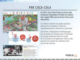 LA MARQUE 
RESPONSABLE EN 
PAR COCA-COLA 
En 2012, Coca-Cola France et Coca-Cola 
Entreprise demandent à Pixelis de réaliser 
leur rapport RSE sous la forme d’une carte 
interactive. 
Le visiteur construit son propre parcours 
glissant d’un chapitre à l’autre ou 
approfondissant un domaine en particulier. 
Entre films, infographies et témoignages, 
pas le temps de s’ennuyer pour l’internaute 
qui plonge facilement dans le monde 
de la marque et est également invité à aller 
plus loin en visitant les nombreux liens 
à la fin des articles. 
DÉMONTRER : La transparence au-delà des chiffres 
 