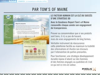LA MARQUE 
RESPONSABLE EN 
PAR TOM’S OF MAINE 
LE FACTEUR HUMAIN EST LA CLÉ DU SUCCÈS 
D’UNE STRATÉGIE DD 
Avec le Goodness Report Tom’s of Maine 
renouvelle chaque année son engagement 
de transparence. 
Prouver au consommateur que si ses produits 
sont bons, il n’y a pas de hasard, 
mais de vrais engagements de long termes. 
Véritable instrument de réassurance 
cette plateforme facilite au maximum la lisibilité 
des informations et illustre son discours 
par l’intervention de parties prenantes. 
Pour fonctionner, une stratégie développement 
durable repose d’abord sur des hommes 
et des femmes engagés au quotidien et c’est 
ce qui est ici mis en valeur. 
DÉMONTRER : La transparence au-delà des chiffres 
 