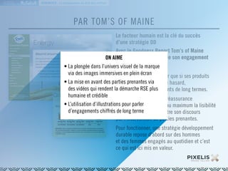 LA MARQUE 
RESPONSABLE EN 
PAR TOM’S OF MAINE 
Le facteur humain est la clé du succès 
d’une stratégie DD 
Avec le Goodness Report Tom’s of Maine 
renouvelle chaque année son engagement 
de transparence. 
Prouver au consommateur que si ses produits 
sont bons, il n’y a pas de hasard, 
mais de vrais engagements de long termes. 
Véritable instrument de réassurance 
cette plateforme facilite au maximum la lisibilité 
des informations et illustre son discours 
par l’intervention de parties prenantes. 
Pour fonctionner, une stratégie développement 
durable repose d’abord sur des hommes 
et des femmes engagés au quotidien et c’est 
ce qui est ici mis en valeur. 
DÉMONTRER : La transparence au-delà des chiffres 
ON AIME 
• La plongée dans l’univers visuel de la marque 
via des images immersives en plein écran 
• La mise en avant des parties prenantes via 
des vidéos qui rendent la démarche RSE plus 
humaine et crédible 
• L’utilisation d’illustrations pour parler 
d’engagements chiffrés de long terme 
 