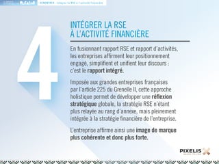 LA MARQUE 
RESPONSABLE EN 
4DÉMONTRER : Intégrer la RSE à l’activité financière 
INTÉGRER LA RSE 
À L’ACTIVITÉ FINANCIÈRE 
En fusionnant rapport RSE et rapport d’activités, 
les entreprises affirment leur positionnement 
engagé, simplifient et unifient leur discours : 
c’est le rapport intégré. 
Imposée aux grandes entreprises françaises 
par l’article 225 du Grenelle II, cette approche 
holistique permet de développer une réflexion 
stratégique globale, la stratégie RSE n’étant 
plus relayée au rang d’annexe, mais pleinement 
intégrée à la stratégie financière de l’entreprise. 
L’entreprise affirme ainsi une image de marque 
plus cohérente et donc plus forte. 
 
