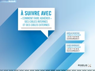 LA MARQUE 
RESPONSABLE EN 
À SUIVRE AVEC 
« COMMENT FAIRE ADHÉRER » 
DES CIBLES INTERNES 
ET DES CIBLES EXTERNES 
AURÉLIA COCHETEUX 
PLANNEUR STRATÉGIQUE 
+33 (0)1 70 64 04 00 
acocheteux@pixelis.fr 
CLAIRE BOURRASSET 
PLANNEUR STRATÉGIQUE 
+33 (0)1 77 45 38 56 
cbourrasset@pixelis.fr 
