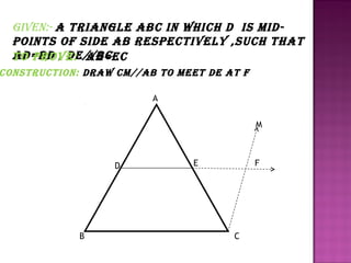 giVen:- a Triangle abc in which d iS midpoinTS of Side ab reSpecTiVely ,Such ThaT
ad=bd , de//bc
To proVe: ae=ec

conSTrucTion: draw cm//ab To meeT de aT f
A
M

D

B

E

F

C

 