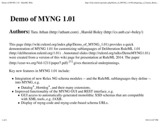 Demo of MYNG 1.01 - RuleML Wiki http://wiki.ruleml.org/index.php/Demo_of_MYNG_1.01 
Datalog+ 
Demo of MYNG 1.01 
Authors: Tara Athan (http://athant.com) , Harold Boley (http://cs.unb.ca/~boley/) 
This page (http://wiki.ruleml.org/index.php/Demo_of_MYNG_1.01) provides a quick 
demonstration of MYNG 1.01 for customizing sublanguages of Deliberation RuleML 1.01 
(http://deliberation.ruleml.org/1.01) . Annotated slides (http://ruleml.org/talks/DemoMYNG1.01) 
were created from a version of this wiki page for presentation at RuleML 2014. The paper 
(http://ceur-ws.org/Vol-1211/paper7.pdf) [1] gives theoretical underpinnings. 
Key new features in MYNG 1.01 include: 
Integration of new Relax NG schema modules -- and the RuleML sublanguages they define -- 
into MYNG, e.g. 
Datalog+, Hornlog+, and their many extensions. 
Improved functionality of the MYNG GUI and REST interface, e.g. 
GUI access to automatically-generated monolithic XSD schemas 
that are compatible with XML tools, e.g. JAXB. 
Display of myng-code and myng-code-based schema URLs. 
1 of 8 9/8/14 4:44 PM 
 