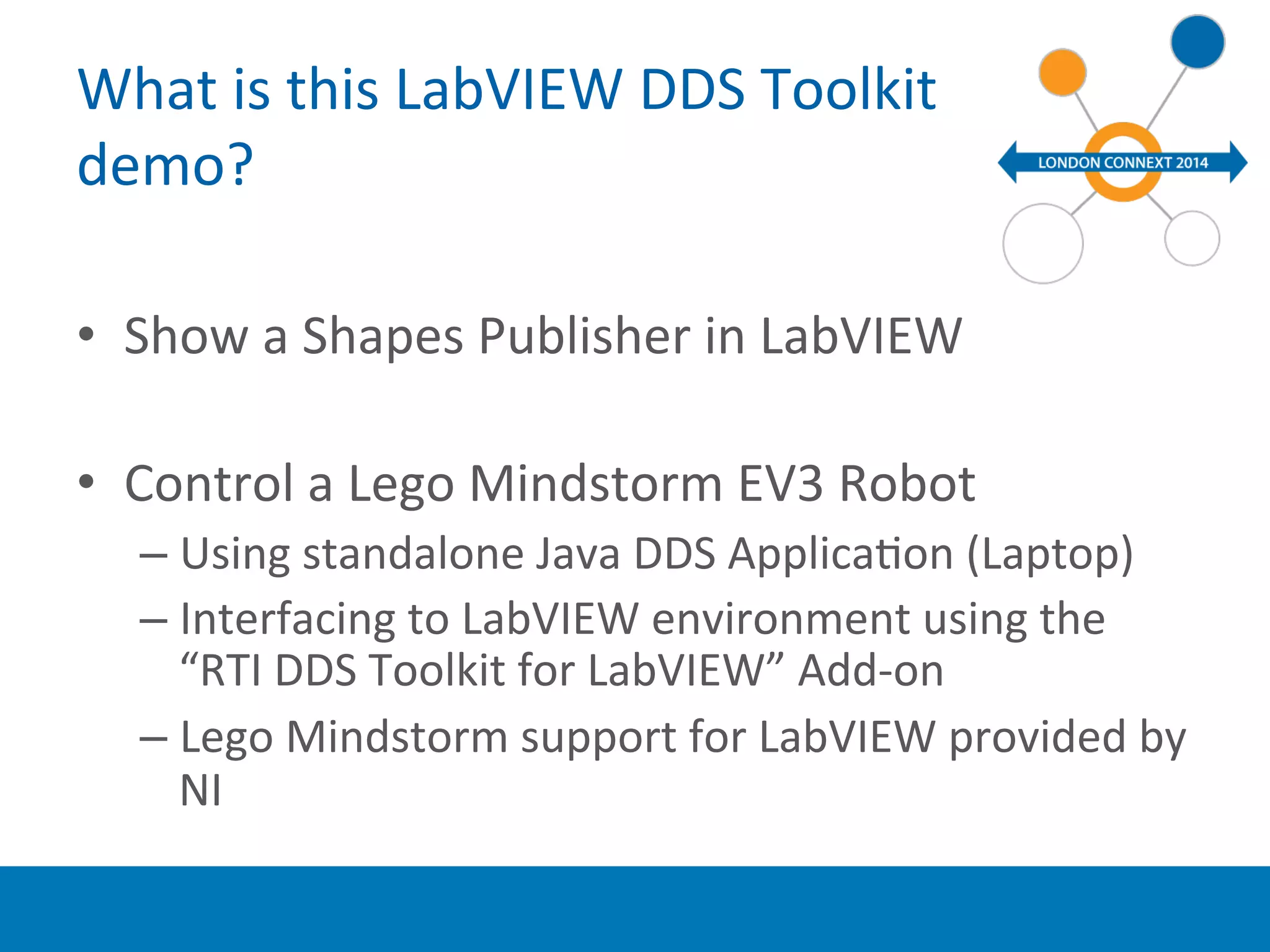 What 
is 
this 
LabVIEW 
DDS 
Toolkit 
demo? 
• Show 
a 
Shapes 
Publisher 
in 
LabVIEW 
• Control 
a 
Lego 
Mindstorm 
EV3 
Robot 
– Using 
standalone 
Java 
DDS 
ApplicaYon 
(Laptop) 
– Interfacing 
to 
LabVIEW 
environment 
using 
the 
“RTI 
DDS 
Toolkit 
for 
LabVIEW” 
Add-­‐on 
– Lego 
Mindstorm 
support 
for 
LabVIEW 
provided 
by 
NI 
 