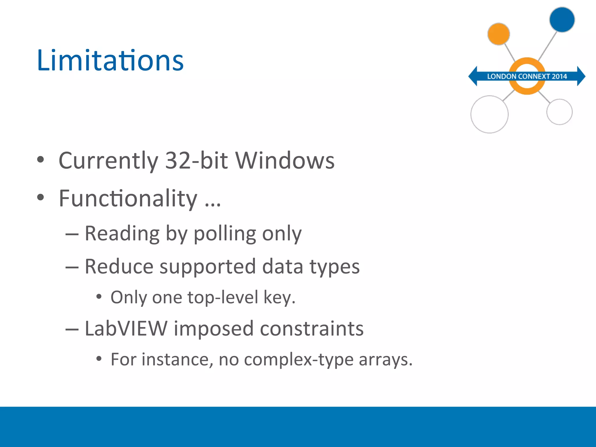 LimitaYons 
• Currently 
32-­‐bit 
Windows 
• FuncYonality 
… 
– Reading 
by 
polling 
only 
– Reduce 
supported 
data 
types 
• Only 
one 
top-­‐level 
key. 
– LabVIEW 
imposed 
constraints 
• For 
instance, 
no 
complex-­‐type 
arrays. 
 