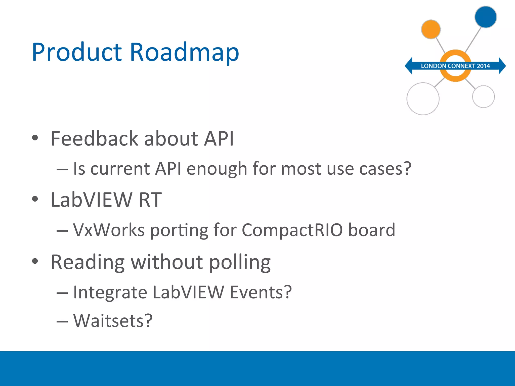 Product 
Roadmap 
• Feedback 
about 
API 
– Is 
current 
API 
enough 
for 
most 
use 
cases? 
• LabVIEW 
RT 
– VxWorks 
porYng 
for 
CompactRIO 
board 
• Reading 
without 
polling 
– Integrate 
LabVIEW 
Events? 
– Waitsets? 
 